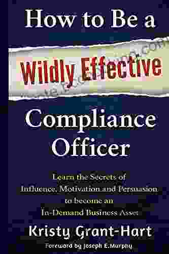 How To Be A Wildly Effective Compliance Officer: Learn The Secrets Of Influence Motivation And Persuasion To Become An In Demand Business Asset