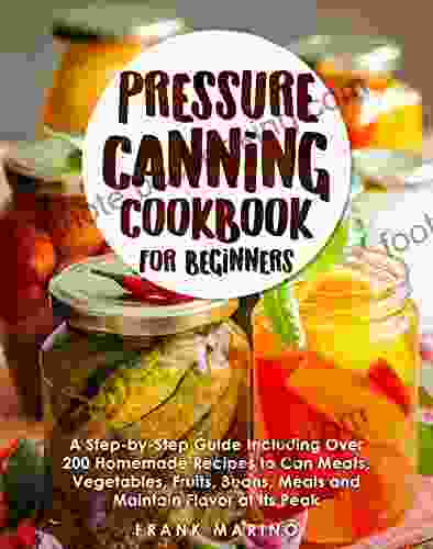 Pressure Canning Cookbook For Beginners: A Step By Step Guide Including Over 200 Homemade Recipes To Can Meats Vegetables Fruits Beans Meals And Maintain Flavor At Its Peak